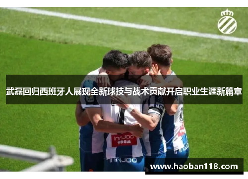 武磊回归西班牙人展现全新球技与战术贡献开启职业生涯新篇章 武磊回归西班牙人展现全新球技与战术贡献开启职业生涯新篇章