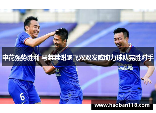 申花强势胜利 马莱莱谢鹏飞双双发威助力球队完胜对手 申花强势胜利 马莱莱谢鹏飞双双发威助力球队完胜对手