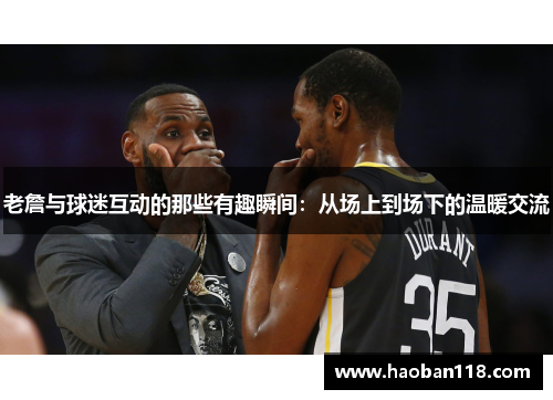 老詹与球迷互动的那些有趣瞬间：从场上到场下的温暖交流