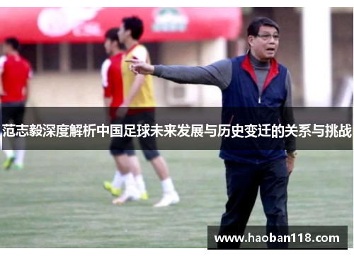 范志毅深度解析中国足球未来发展与历史变迁的关系与挑战 范志毅深度解析中国足球未来发展与历史变迁的关系与挑战