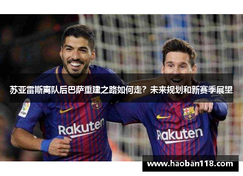 苏亚雷斯离队后巴萨重建之路如何走？未来规划和新赛季展望